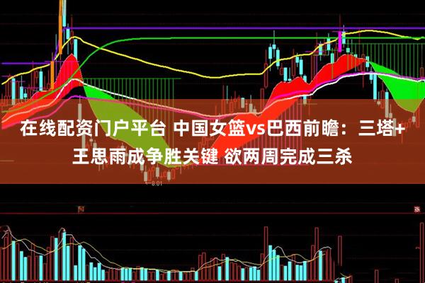 在线配资门户平台 中国女篮vs巴西前瞻：三塔+王思雨成争胜关键 欲两周完成三杀