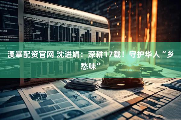 漢崋配资官网 沈进娟：深耕17载！守护华人“乡愁味”