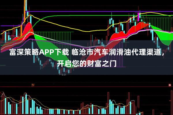 富深策略APP下载 临沧市汽车润滑油代理渠道，开启您的财富之门