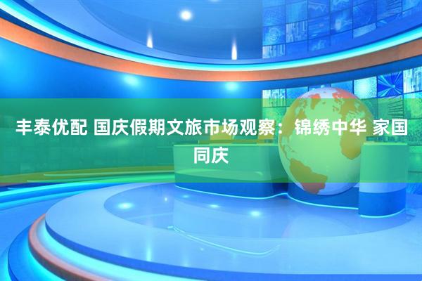 丰泰优配 国庆假期文旅市场观察：锦绣中华 家国同庆