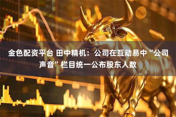 金色配资平台 田中精机：公司在互动易中“公司声音”栏目统一公布股东人数