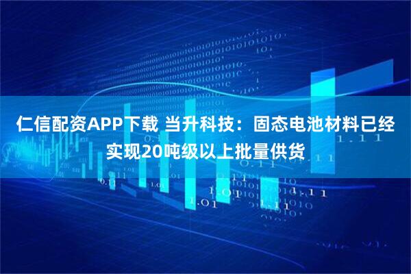 仁信配资APP下载 当升科技：固态电池材料已经实现20吨级以上批量供货