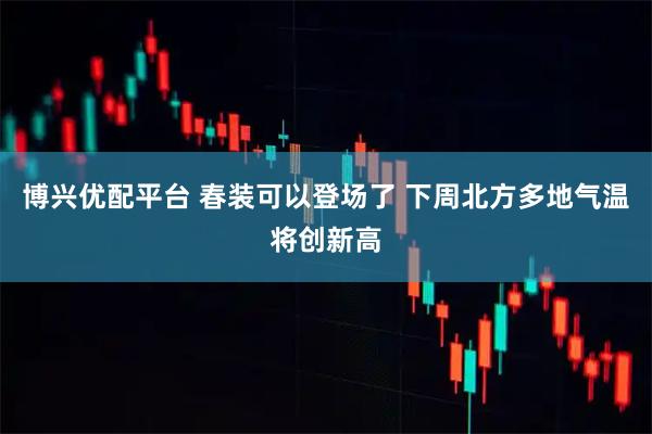 博兴优配平台 春装可以登场了 下周北方多地气温将创新高