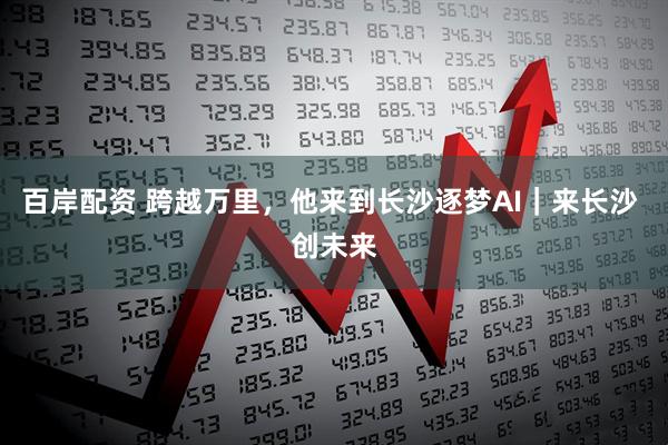 百岸配资 跨越万里，他来到长沙逐梦AI｜来长沙 创未来