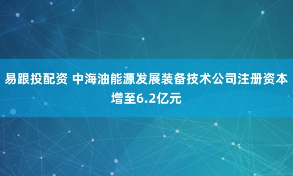 易跟投配资 中海油能源发展装备技术公司注册资本增至6.2亿元