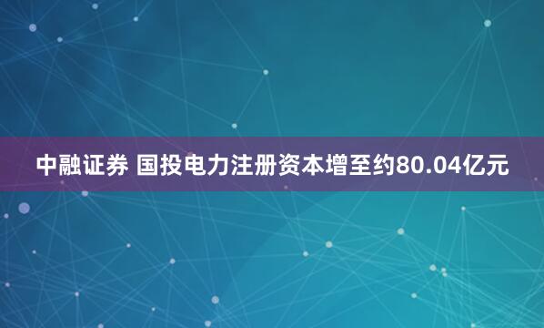 中融证券 国投电力注册资本增至约80.04亿元