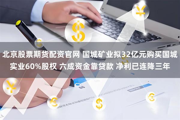 北京股票期货配资官网 国城矿业拟32亿元购买国城实业60%股权 六成资金靠贷款 净利已连降三年