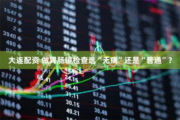 大连配资 做胃肠镜检查选“无痛”还是“普通”？
