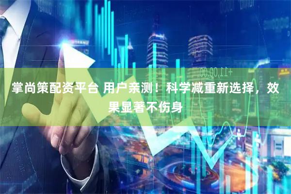 掌尚策配资平台 用户亲测！科学减重新选择，效果显著不伤身