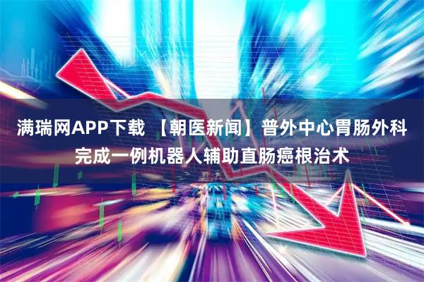 满瑞网APP下载 【朝医新闻】普外中心胃肠外科完成一例机器人辅助直肠癌根治术