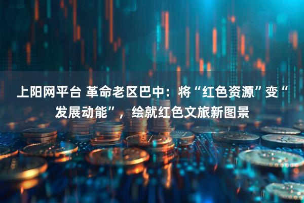 上阳网平台 革命老区巴中：将“红色资源”变“发展动能”，绘就红色文旅新图景