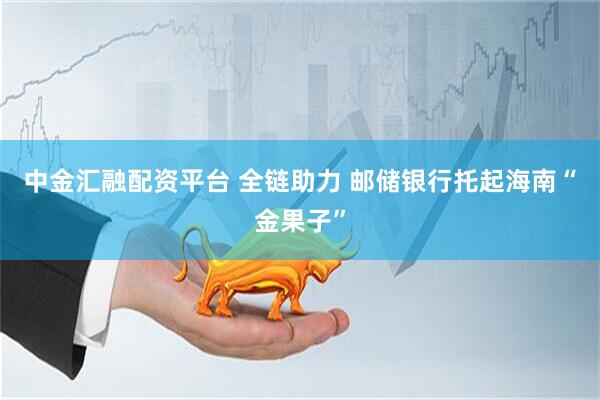 中金汇融配资平台 全链助力 邮储银行托起海南“金果子”