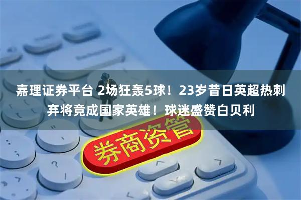 嘉理证券平台 2场狂轰5球！23岁昔日英超热刺弃将竟成国家英雄！球迷盛赞白贝利