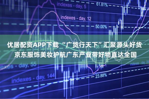 优居配资APP下载 “广货行天下”汇聚源头好货 京东服饰美妆护航广东产业带好物直达全国