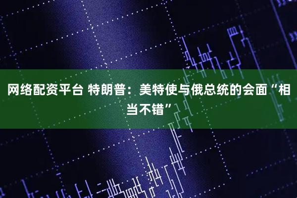 网络配资平台 特朗普：美特使与俄总统的会面“相当不错”