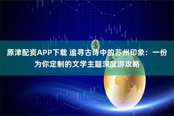 原津配资APP下载 追寻古诗中的苏州印象：一份为你定制的文学主题深度游攻略