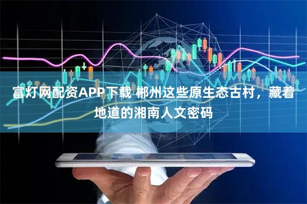 富灯网配资APP下载 郴州这些原生态古村，藏着地道的湘南人文密码