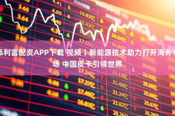 添利富配资APP下载 视频丨新能源技术助力打开海外市场 中国皮卡引领世界