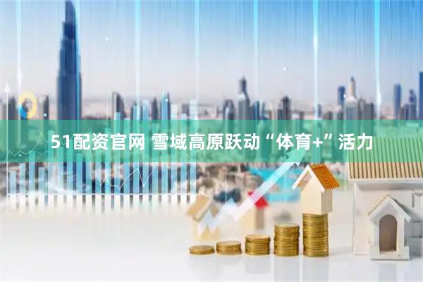 51配资官网 雪域高原跃动“体育+”活力