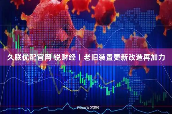 久联优配官网 锐财经丨老旧装置更新改造再加力