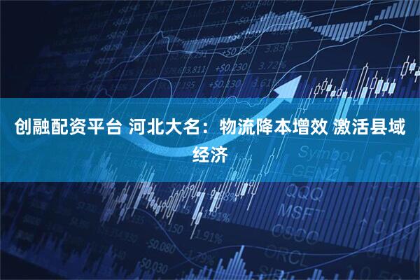 创融配资平台 河北大名：物流降本增效 激活县域经济