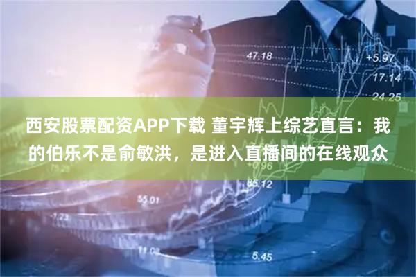 西安股票配资APP下载 董宇辉上综艺直言：我的伯乐不是俞敏洪，是进入直播间的在线观众