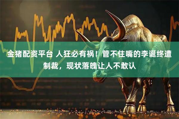 金猪配资平台 人狂必有祸！管不住嘴的李诞终遭制裁，现状落魄让人不敢认