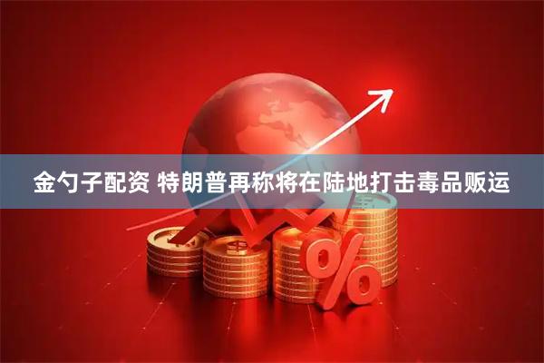 金勺子配资 特朗普再称将在陆地打击毒品贩运