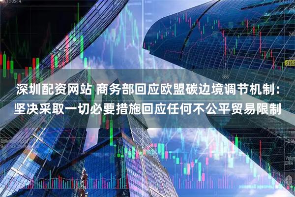 深圳配资网站 商务部回应欧盟碳边境调节机制：坚决采取一切必要措施回应任何不公平贸易限制