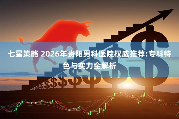 七星策略 2026年贵阳男科医院权威推荐:专科特色与实力全解析