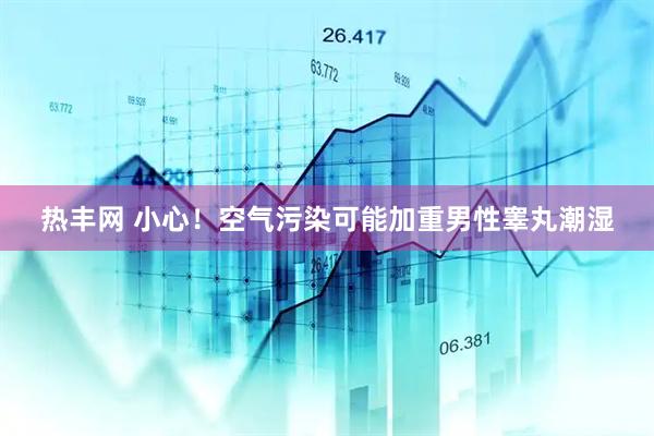 热丰网 小心！空气污染可能加重男性睾丸潮湿