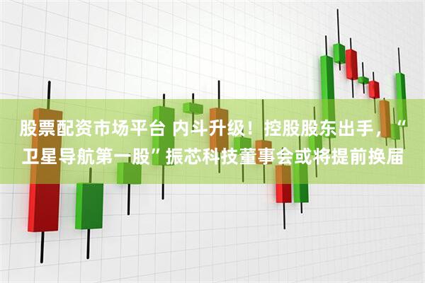 股票配资市场平台 内斗升级！控股股东出手，“卫星导航第一股”振芯科技董事会或将提前换届