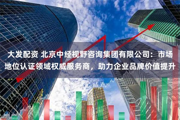 大发配资 北京中经视野咨询集团有限公司：市场地位认证领域权威服务商，助力企业品牌价值提升