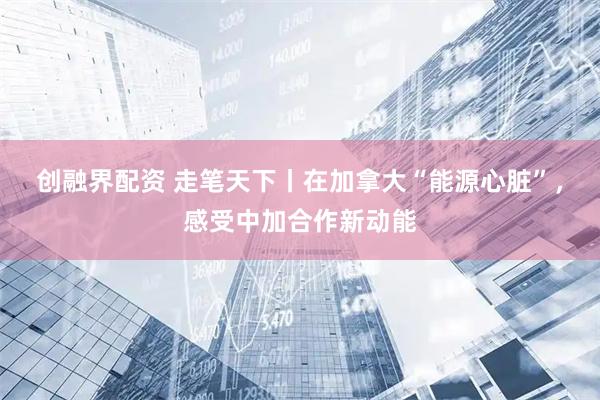 创融界配资 走笔天下丨在加拿大“能源心脏”，感受中加合作新动能