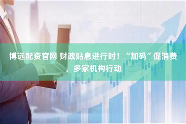 博远配资官网 财政贴息进行时！“加码”促消费，多家机构行动