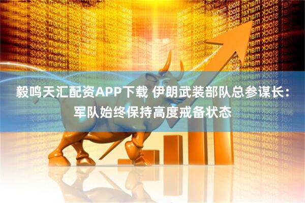 毅鸣天汇配资APP下载 伊朗武装部队总参谋长：军队始终保持高度戒备状态