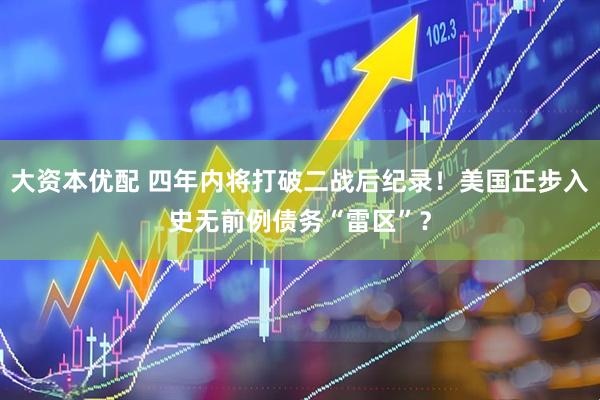 大资本优配 四年内将打破二战后纪录！美国正步入史无前例债务“雷区”？