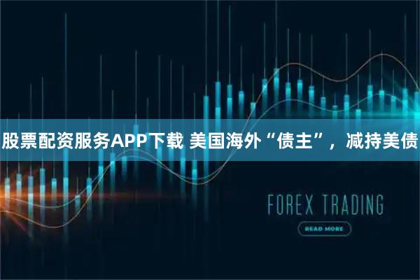 股票配资服务APP下载 美国海外“债主”，减持美债