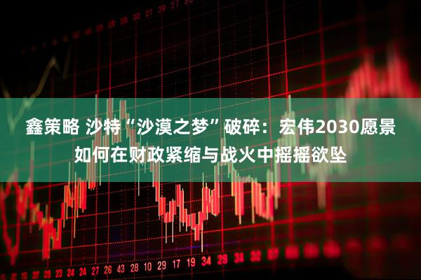 鑫策略 沙特“沙漠之梦”破碎：宏伟2030愿景如何在财政紧缩与战火中摇摇欲坠