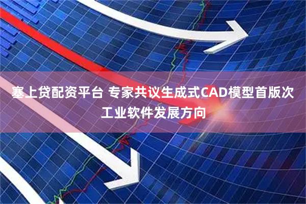 塞上贷配资平台 专家共议生成式CAD模型首版次工业软件发展方向
