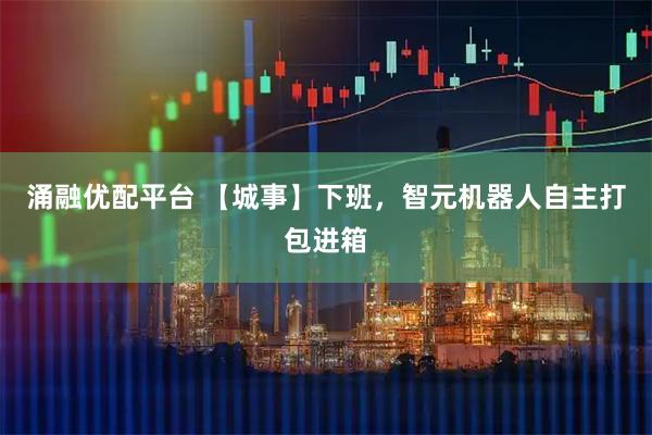涌融优配平台 【城事】下班，智元机器人自主打包进箱