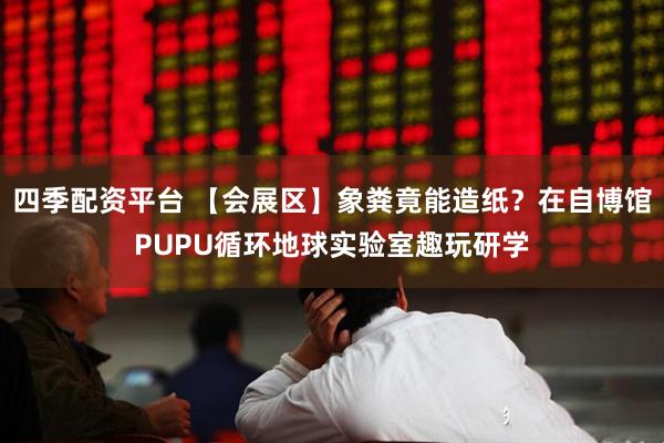 四季配资平台 【会展区】象粪竟能造纸？在自博馆PUPU循环地球实验室趣玩研学