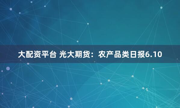 大配资平台 光大期货：农产品类日报6.10