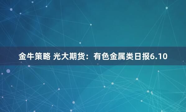 金牛策略 光大期货：有色金属类日报6.10