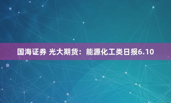 国海证券 光大期货：能源化工类日报6.10