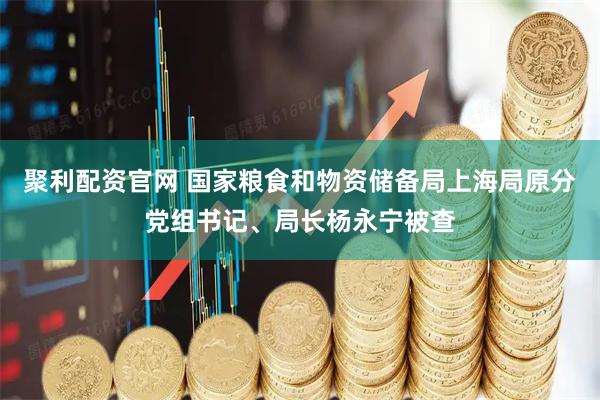 聚利配资官网 国家粮食和物资储备局上海局原分党组书记、局长杨永宁被查