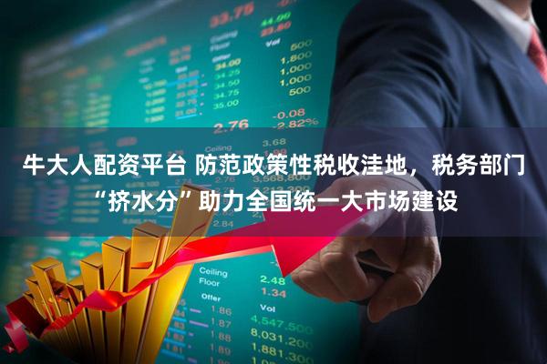 牛大人配资平台 防范政策性税收洼地，税务部门“挤水分”助力全国统一大市场建设